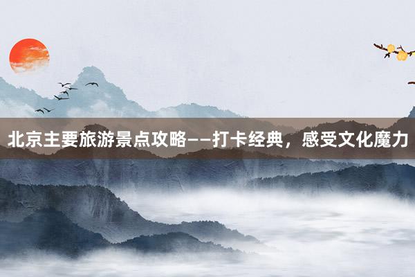 北京主要旅游景点攻略——打卡经典，感受文化魔力