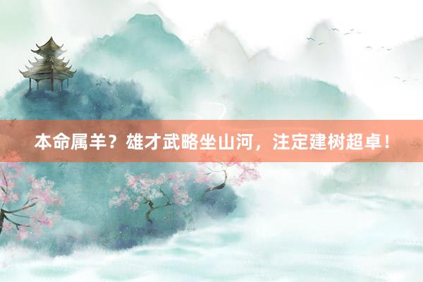 本命属羊？雄才武略坐山河，注定建树超卓！
