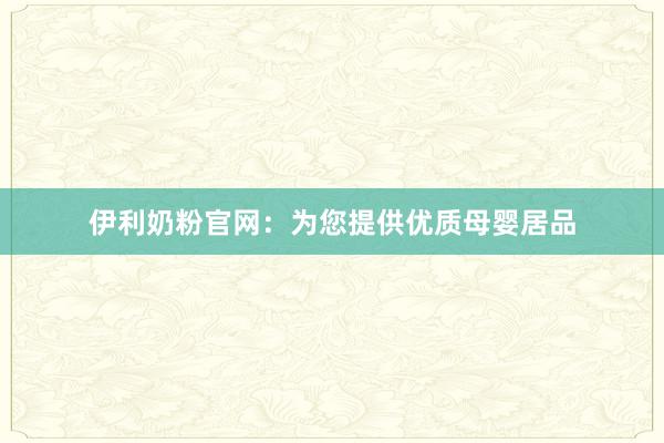 伊利奶粉官网：为您提供优质母婴居品